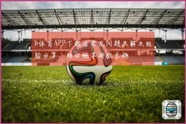 b体育APP下载后常见问题及解决经验分享，助你畅享游戏乐趣