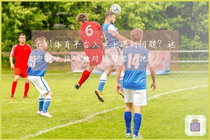 在k1体育平台入口上遇到问题？这些解决技巧绝对能帮你一把！