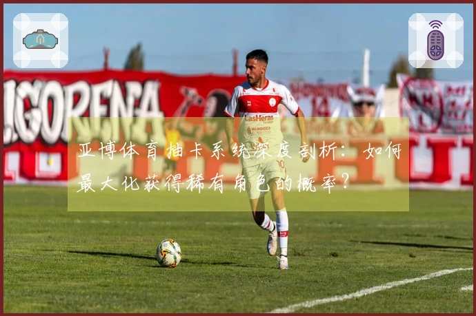 亚博体育抽卡系统深度剖析：如何最大化获得稀有角色的概率？