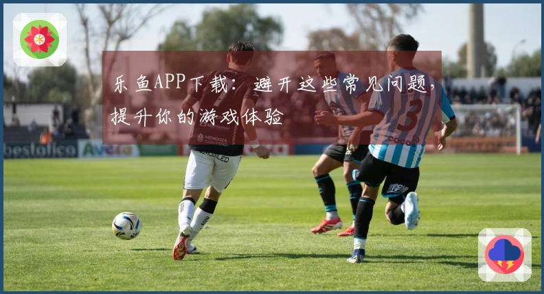 乐鱼APP下载：避开这些常见问题，提升你的游戏体验