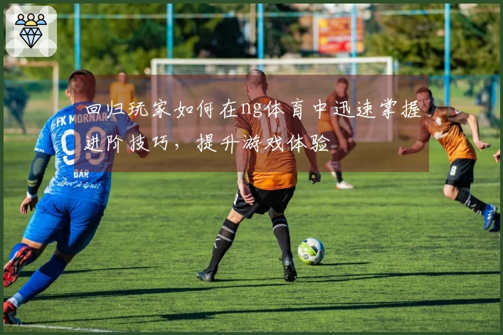 回归玩家如何在ng体育中迅速掌握进阶技巧，提升游戏体验