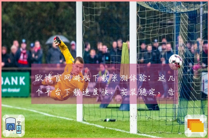 欧博官网游戏下载亲测体验：这几个平台下载速度快，安装稳定，告别卡顿烦恼