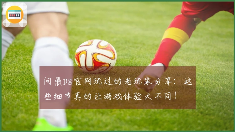 问鼎pg官网玩过的老玩家分享：这些细节真的让游戏体验大不同！