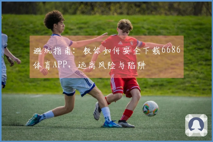 避坑指南：教你如何安全下载6686体育APP，远离风险与陷阱