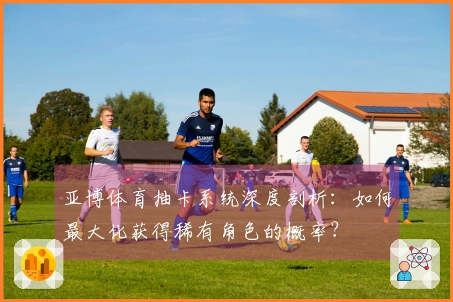 亚博体育抽卡系统深度剖析：如何最大化获得稀有角色的概率？