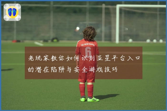 老玩家教你如何识别亚星平台入口的潜在陷阱与安全游戏技巧