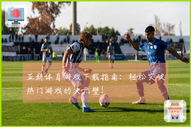 亚新体育游戏下载指南：轻松突破热门游戏的次元壁！