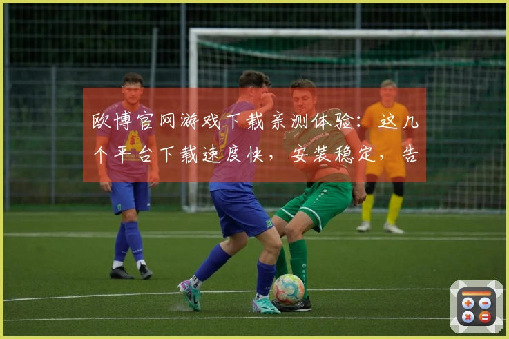 欧博官网游戏下载亲测体验：这几个平台下载速度快，安装稳定，告别卡顿烦恼