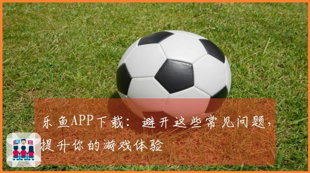 乐鱼APP下载：避开这些常见问题，提升你的游戏体验